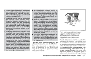 ● Do not make unauthorized changes to         ● No unauthorized changes should be
  your vehicle’s electrical system, sus-        made to any components or wiring of
  pension system or front end structure.        the seat belt system. This may affect the
  This could affect proper operation of         front air bag system. Tampering with
  the front air bag system.                     the seat belt system may result in seri-
                                                ous personal injury.
● Tampering with the front air bag system
  may result in serious personal injury.      ● Work on and around the front air bag
  Tampering includes changes to the             system should be done by a NISSAN
  steering wheel and the instrument             dealer. Installation of electrical equip-
  panel assembly by placing material            ment should also be done by a NISSAN
  over the steering wheel pad and above         dealer. The Supplemental Restraint
  the instrument panel or by installing         System (SRS) wiring harnesses* should
  additional trim material around the air       not be modified or disconnected. Unau-
  bag system.                                   thorized electrical test equipment and                                                    LRS0259
                                                probing devices should not be used on
● Modifying or tampering with the front                                                         Front seat-mounted side-impact
                                                the air bag system.
  passenger seat may result in serious
  personal injury. For example, do not        ● A cracked windshield should be re-              supplemental air bag and roof-
  change the front seats by placing mate-       placed immediately by a qualified re-           mounted curtain side-impact
  rial on the seat cushion or by installing     pair facility. A cracked windshield could       supplemental air bag systems
  additional trim material, such as seat        affect the function of the supplemental
  covers, on the seat that are not specifi-     air bag system.                                 The side air bags are located in the outside of the
  cally designed to assure proper air bag                                                       seatback of the front seats. The curtain air bags
  operation. Additionally, do not stow any    *The SRS wiring harness connectors are            are located in the side roof rails. These systems
  objects under the front passenger seat      yellow and orange for easy identification.        are designed to meet voluntary guidelines to help
  or the seat cushion and seatback. Such      When selling your vehicle, we request that you    reduce the risk of injury to out-of-position occu-
  objects may interfere with the proper       inform the buyer about the front air bag system   pants. However, all of the information, cau-
  operation of the occupant classifica-       and guide the buyer to the appropriate sections   tions and warnings in this manual still ap-
  tion sensor (pressure sensor).              in this Owner’s Manual.                           ply and must be followed. The side air bags
                                                                                                and curtain air bags are designed to inflate in
                                                                                                higher severity side collisions, although they may
                                                                 Safety—Seats, seat belts and supplemental restraint system 1-47




                                                                          ੬ REVIEW COPY—2009 Versa (vrs)
                                                                          Owners Manual—USA_English (nna)
                                                                          09/10/08—debbie ੭
 
