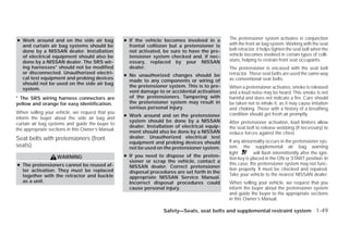 ● Work around and on the side air bag              ● If the vehicle becomes involved in a        The pretensioner system activates in conjunction
  and curtain air bag systems should be              frontal collision but a pretensioner is     with the front air bag system. Working with the seat
  done by a NISSAN dealer. Installation              not activated, be sure to have the pre-     belt retractor, it helps tighten the seat belt when the
  of electrical equipment should also be             tensioner system checked and, if nec-       vehicle becomes involved in certain types of colli-
  done by a NISSAN dealer. The SRS wir-              essary, replaced by your NISSAN             sions, helping to restrain front seat occupants.
  ing harnesses* should not be modified              dealer.                                     The pretensioner is encased with the seat belt
  or disconnected. Unauthorized electri-                                                         retractor. These seat belts are used the same way
                                                   ● No unauthorized changes should be
  cal test equipment and probing devices                                                         as conventional seat belts.
                                                     made to any components or wiring of
  should not be used on the side air bag
                                                     the pretensioner system. This is to pre-    When a pretensioner activates, smoke is released
  system.
                                                     vent damage to or accidental activation     and a loud noise may be heard. This smoke is not
* The SRS wiring harness connectors are              of the pretensioners. Tampering with        harmful and does not indicate a fire. Care should
yellow and orange for easy identification.           the pretensioner system may result in       be taken not to inhale it, as it may cause irritation
                                                     serious personal injury.                    and choking. Those with a history of a breathing
When selling your vehicle, we request that you                                                   condition should get fresh air promptly.
                                                   ● Work around and on the pretensioner
inform the buyer about the side air bag and
                                                     system should be done by a NISSAN           After pretensioner activation, load limiters allow
curtain air bag systems and guide the buyer to
                                                     dealer. Installation of electrical equip-   the seat belt to release webbing (if necessary) to
the appropriate sections in this Owner’s Manual.     ment should also be done by a NISSAN        reduce forces against the chest.
Seat belts with pretensioners (front                 dealer. Unauthorized electrical test
                                                     equipment and probing devices should        If any abnormality occurs in the pretensioner sys-
seats)                                               not be used on the pretensioner system.     tem, the supplemental air bag warning
                                                                                                 light        will flash intermittently after the igni-
                   WARNING                         ● If you need to dispose of the preten-
                                                                                                 tion key is placed in the ON or START position. In
                                                     sioner or scrap the vehicle, contact a
● The pretensioners cannot be reused af-                                                         this case, the pretensioner system may not func-
                                                     NISSAN dealer. Correct pretensioner
  ter activation. They must be replaced                                                          tion properly. It must be checked and repaired.
                                                     disposal procedures are set forth in the
  together with the retractor and buckle                                                         Take your vehicle to the nearest NISSAN dealer.
                                                     appropriate NISSAN Service Manual.
  as a unit.                                         Incorrect disposal procedures could         When selling your vehicle, we request that you
                                                     cause personal injury.                      inform the buyer about the pretensioner system
                                                                                                 and guide the buyer to the appropriate sections
                                                                                                 in this Owner’s Manual.

                                                                    Safety—Seats, seat belts and supplemental restraint system 1-49




                                                                             ੬ REVIEW COPY—2009 Versa (vrs)
                                                                             Owners Manual—USA_English (nna)
                                                                             09/10/08—debbie ੭
 