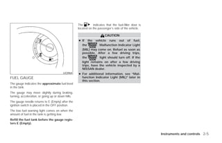 The        indicates that the fuel-filler door is
                                                    located on the passenger’s side of the vehicle.

                                                                        CAUTION
                                                    ● If the vehicle runs out of fuel,
                                                      the         Malfunction Indicator Light
                                                      (MIL) may come on. Refuel as soon as
                                                      possible. After a few driving trips,
                                                      the         light should turn off. If the
                                                      light remains on after a few driving
                                                      trips, have the vehicle inspected by a
                                                      NISSAN dealer.
                                         LIC0964    ● For additional information, see “Mal-
FUEL GAUGE                                            function Indicator Light (MIL)” later in
                                                      this section.
The gauge indicates the approximate fuel level
in the tank.
The gauge may move slightly during braking,
turning, acceleration, or going up or down hills.
The gauge needle returns to E (Empty) after the
ignition switch is placed in the OFF position.
The low fuel warning light comes on when the
amount of fuel in the tank is getting low.
Refill the fuel tank before the gauge regis-
ters E (Empty).


                                                                                                        Instruments and controls 2-5




                                                                                 ੬ REVIEW COPY—2009 Versa (vrs)
                                                                                 Owners Manual—USA_English (nna)
                                                                                 09/10/08—debbie ੭
 