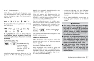 CHECKING BULBS                                             warning light illuminates and then turns off. This      1. Check the brake fluid level. Add brake fluid
                                                           indicates the ABS is operational.                          as necessary. See “Brake fluid” in the “Main-
With all doors closed, apply the parking brake                                                                        tenance and do-it-yourself” section of this
and place the ignition switch in the ON position           If the ABS warning light illuminates while the
                                                                                                                      manual.
without starting the engine. The following lights          engine is running, or while driving, it may indicate
will come on:                                              the ABS is not functioning properly. Have the           2. If the brake fluid level is correct, have the
                                                           system checked by a NISSAN dealer.                         warning system checked by a NISSAN
                                                                                                                      dealer.
      or            ,   ,            ,   ,         ,       If an ABS malfunction occurs, the anti-lock func-
                                                           tion is turned off. The brake system then operates
If equipped, the following lights come on briefly                                                                                     WARNING
                                                           normally, but without anti-lock assistance. See
and then go off:                                           ЉBrake systemЉ in the ЉStarting and drivingЉ sec-       ● Your brake system may not be working
                                                           tion.                                                     properly if the warning light is on. Driv-
      or        ,           (red),       (blue),       ,                                                             ing could be dangerous. If you judge it
                                                                      or             Brake warning light             to be safe, drive carefully to the nearest
      ,         ,       ,            ,                                                                               service station for repairs. Otherwise,
                                                                                                                     have your vehicle towed because driv-
If any light fails to come on, it may indicate             This light functions for both the parking brake and
                                                                                                                     ing it could be dangerous.
a burned-out bulb or an open circuit in the                the foot brake systems.
electrical system. Have the system repaired                                                                        ● Pressing the brake pedal with the en-
                                                           Parking brake indicator                                   gine stopped and/or a low brake fluid
promptly.
                                                           When the ignition switch is placed in the ON              level may increase your stopping dis-
WARNING LIGHTS                                             position, the light comes on when the parking             tance and braking will require greater
                                                           brake is applied.                                         pedal effort as well as pedal travel.
           or               Anti-lock Braking
                                                           Low brake fluid warning light                           ● If the brake fluid    level is below the
                            System (ABS)                                                                             MINIMUM or MIN        mark on the brake
                                                           When the ignition switch is placed in the ON              fluid reservoir, do   not drive until the
                            warning light (if so           position, the light warns of a low brake fluid level.     brake system has      been checked at a
                            equipped)                      If the light comes on while the engine is running         NISSAN dealer.
                                                           with the parking brake not applied, stop the ve-
When the ignition switch is placed in the ON               hicle and perform the following:
position, the Anti-lock Braking System (ABS)
                                                                                                                             Instruments and controls 2-7




                                                                                          ੬ REVIEW COPY—2009 Versa (vrs)
                                                                                          Owners Manual—USA_English (nna)
                                                                                          09/10/08—debbie ੭
 