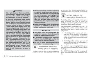 ● When a spare tire is mounted or a wheel              as necessary. See “Window washer fluid” in the
                   WARNING
                                                   is replaced tire pressure will not be in-            “Maintenance and do-it-yourself” section of this
● If the light does not illuminate with the        dicated, the TPMS will not function and              manual.
  ignition switch placed in the ON posi-           the low tire pressure warning light will
  tion, have the vehicle checked by a                                                                             NISSAN Intelligent Key™
                                                   flash for approximately 1 minute. The
  NISSAN dealer as soon as possible.               light will remain on after 1 minute. Con-                      warning light (if so equipped)
● If the light illuminates while driving,          tact your NISSAN dealer as soon as                   The Intelligent Key warning light illuminates green
  avoid sudden steering maneuvers or               possible for tire replacement and/or                 when the ignition switch can be turned. The
  abrupt braking, reduce vehicle speed,            system resetting.                                    Intelligent Key warning light illuminates red when
  pull off the road to a safe location and       ● Replacing tires with those not originally            the ignition switch cannot be turned.
  stop the vehicle as soon as possible.            specified by NISSAN could affect the
  Driving with under-inflated tires may                                                                 The Intelligent Key warning light blinks red if the
                                                   proper operation of the TPMS.
  permanently damage the tires and in-                                                                  Intelligent Key is taken outside of the vehicle
  crease the likelihood of tire failure. Se-                                                            while the ignition switch is placed in the ACC or
  rious vehicle damage could occur and                                 CAUTION                          ON position.
  may lead to an accident and could re-          ● The TPMS is not a substitute for the                  ● If the Intelligent Key warning light blinks,
  sult in serious personal injury. Check           regular tire pressure check. Be sure to                 make sure of the location of the Intelligent
  the tire pressure for all four tires. Adjust     check the tire pressure regularly.                      Key as soon as possible. The Intelligent Key
  the tire pressure to the recommended
  COLD tire pressure shown on the Tire           ● If the vehicle is being driven at speeds                should be carried by the driver while operat-
                                                   of less than 16 MPH (25 km/h), the                      ing the vehicle.
  and Loading Information label located
  in the driver’s door opening to turn the         TPMS may not operate correctly.                       ● The Intelligent Key warning light turns off
  low tire pressure warning light OFF. If        ● Be sure to install the specified size of                about 10 seconds after the Intelligent Key is
  the light still illuminates while driving        tires to the 4 wheels correctly.                        brought inside the vehicle.
  after adjusting the tire pressure, a tire
                                                                                                        The Intelligent Key warning light blinks green
  may be flat. If you have a flat tire, re-                Low windshield washer fluid                  indicating that the Intelligent Key battery is almost
  place it with a spare tire as soon as                    warning light (if so equipped)               discharged.
  possible.
                                                 This light comes on when the windshield washer         See “NISSAN Intelligent Key™ (if so equipped)”
                                                 fluid is at a low level. Add windshield washer fluid   in the “Pre-driving checks and adjustments” sec-
                                                                                                        tion.
2-10 Instruments and controls




                                                                                ੬ REVIEW COPY—2009 Versa (vrs)
                                                                                Owners Manual—USA_English (nna)
                                                                                09/10/08—debbie ੭
 