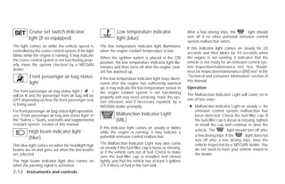 Cruise set switch indicator                             Low temperature indicator                     After a few driving trips, the     light should
          light (if so equipped)                                  light (blue)                                  turn off if no other potential emission control
                                                                                                                system malfunction exists.
The light comes on while the vehicle speed is           The low temperature indicator light illuminates
                                                                                                                If this indicator light comes on steady for 20
controlled by the cruise control system. If the light   when the engine coolant temperature is low.
                                                                                                                seconds and then blinks for 10 seconds when
blinks while the engine is running, it may indicate
                                                        When the ignition switch is placed in the ON            the engine is not running, it indicates that the
the cruise control system is not functioning prop-
                                                        position, the low temperature indicator light illu-     vehicle is not ready for an emission control sys-
erly. Have the system checked by a NISSAN
                                                        minates and then turns off after the engine cool-       tem inspection/maintenance test. See “Readi-
dealer.
                                                        ant has warmed up.                                      ness for inspection/maintenance (I/M) test” in the
          Front passenger air bag status                                                                        “Technical and consumer information” section of
                                                        If the low temperature indicator light stays illumi-
                                                                                                                this manual.
          light                                         nated after the engine has sufficiently warmed
                                                        up, it may indicate the low temperature sensor in       Operation
The front passenger air bag status light (        )     the engine coolant system is not functioning
will be lit and the passenger front air bag will be                                                             The Malfunction Indicator Light will come on in
                                                        properly and may need servicing. Have the sys-
OFF depending on how the front passenger seat                                                                   one of two ways:
                                                        tem checked, and if necessary repaired, by a
is being used.                                                                                                   ● Malfunction Indicator Light on steady — An
                                                        NISSAN dealer promptly.
For front passenger air bag status light operation,                                                                emission control system malfunction has
see “Front passenger air bag and status light” in                 Malfunction Indicator Light                      been detected. Check the fuel-filler cap. If
the “Safety — Seats, seat belts and supplemental                  (MIL)                                            the fuel-filler cap is loose or missing, tighten
restraint system” section of this manual.                                                                          or install the cap and continue to drive the
                                                        If this indicator light comes on steady or blinks
          High beam indicator light                                                                                vehicle. The           light should turn off after
                                                        while the engine is running, it may indicate a
                                                        potential emission control malfunction.                    a few driving trips. If the        light does not
          (blue)                                                                                                   turn off after a few driving trips, have the
                                                        The Malfunction Indicator Light may also come              vehicle inspected by a NISSAN dealer. You
This blue light comes on when the headlight high
                                                        on steady if the fuel-filler cap is loose or missing,      do not need to have your vehicle towed to
beams are on and goes out when the low beams
                                                        or if the vehicle runs out of fuel. Check to make          the dealer.
are selected.
                                                        sure the fuel-filler cap is installed and closed
The high beam indicator light also comes on             tightly, and that the vehicle has at least 3 gallons
when the passing signal is activated.                   (11.4 liters) of fuel in the fuel tank.
2-12 Instruments and controls




                                                                                       ੬ REVIEW COPY—2009 Versa (vrs)
                                                                                       Owners Manual—USA_English (nna)
                                                                                       09/10/08—debbie ੭
 