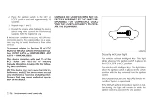 2. Place the ignition switch in the OFF or        CHANGES OR MODIFICATIONS NOT EX-
    LOCK position and wait approximately 10        PRESSLY APPROVED BY THE PARTY RE-
    seconds.                                       SPONSIBLE FOR COMPLIANCE COULD
                                                   VOID THE USER’S AUTHORITY TO OPER-
 3. Repeat steps 1 and 2.
                                                   ATE THE EQUIPMENT.
 4. Restart the engine while holding the device
    (which may have caused the interference)
    separate from the registered key.
If the no start condition re-occurs, NISSAN rec-
ommends placing the registered key on a sepa-
rate key ring to avoid interference from other
devices.
Statement related to Section 15 of FCC
Rules for NISSAN Vehicle Immobilizer Sys-                                                                                          LIC0474
tem (CONT ASSY — IMMOBILIZER, ANT
ASSY — IMMOBILIZER)                                                                     Security indicator light
This device complies with part 15 of the                                                For vehicles without Intelligent Key: This light
FCC Rules and RSS-210 of Industry                                                       blinks whenever the ignition switch is placed in
Canada. Operation is subject to the follow-                                             the LOCK, OFF or ACC position.
ing two conditions;                                                                     For vehicles with Intelligent Key: This light blinks
(1) This device may not cause harmful in-                                               when the ignition switch is placed in the LOCK
terference, and (2) this device must accept                                             position with the key removed from the ignition
any interference received, including inter-                                             switch.
ference that may cause undesired opera-
tion of the device.                                                                     This function indicates the NISSAN Vehicle Im-
                                                                                        mobilizer System is operational.
                                                                                        If the NISSAN Vehicle Immobilizer System is mal-
                                                                                        functioning, the light will remain on while the
                                                                                        ignition switch is placed in the ON position.
2-16 Instruments and controls




                                                                       ੬ REVIEW COPY—2009 Versa (vrs)
                                                                       Owners Manual—USA_English (nna)
                                                                       09/10/08—debbie ੭
 