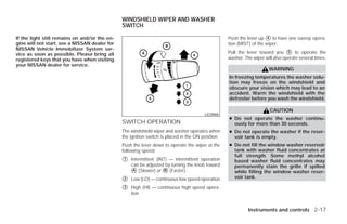 WINDSHIELD WIPER AND WASHER
                                               SWITCH

If the light still remains on and/or the en-                                                       Push the lever up ᭺ to have one sweep opera-
                                                                                                                       4
gine will not start, see a NISSAN dealer for                                                       tion (MIST) of the wiper.
NISSAN Vehicle Immobilizer System ser-
vice as soon as possible. Please bring all                                                         Pull the lever toward you ᭺ to operate the
                                                                                                                                 5

registered keys that you have when visiting                                                        washer. The wiper will also operate several times.
your NISSAN dealer for service.
                                                                                                                       WARNING
                                                                                                   In freezing temperatures the washer solu-
                                                                                                   tion may freeze on the windshield and
                                                                                                   obscure your vision which may lead to an
                                                                                                   accident. Warm the windshield with the
                                                                                                   defroster before you wash the windshield.

                                                                                                                        CAUTION
                                                                                        LIC0965
                                                                                                   ● Do not operate the washer continu-
                                               SWITCH OPERATION                                      ously for more than 30 seconds.
                                               The windshield wiper and washer operates when       ● Do not operate the washer if the reser-
                                               the ignition switch is placed in the ON position.     voir tank is empty.
                                               Push the lever down to operate the wiper at the     ● Do not fill the window washer reservoir
                                               following speed:                                      tank with washer fluid concentrates at
                                                                                                     full strength. Some methyl alcohol
                                               ᭺
                                               1   Intermittent (INT) — intermittent operation       based washer fluid concentrates may
                                                   can be adjusted by turning the knob toward        permanently stain the grille if spilled
                                                   ᭺ (Slower) or ᭺ (Faster).
                                                    A               B                                while filling the window washer reser-
                                               ᭺
                                               2   Low (LO) — continuous low speed operation         voir tank.

                                               ᭺
                                               3   High (HI) — continuous high speed opera-
                                                   tion


                                                                                                             Instruments and controls 2-17




                                                                            ੬ REVIEW COPY—2009 Versa (vrs)
                                                                            Owners Manual—USA_English (nna)
                                                                            09/10/08—debbie ੭
 