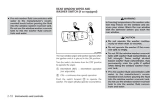 REAR WINDOW WIPER AND
                                           WASHER SWITCH (if so equipped)

● Pre-mix washer fluid concentrates with                                                                        WARNING
  water to the manufacturer’s recom-
  mended levels before pouring the fluid                                                        In freezing temperatures the washer solu-
  into the window washer reservoir tank.                                                        tion may freeze on the window and ob-
  Do not use the window washer reservoir                                                        scure your vision. Warm the rear window
  tank to mix the washer fluid concen-                                                          with the defroster before you wash the
  trate and water.                                                                              rear window.

                                                                                                                 CAUTION
                                                                                                ● Do not operate the washer continu-
                                                                                                  ously for more than 30 seconds.
                                                                                                ● Do not operate the washer if the reser-
                                                                                                  voir tank is empty.
                                                                                     LIC0966    ● Do not fill the window washer reservoir
                                           The rear window wiper and washer operate when          tank with washer fluid concentrates at
                                           the ignition switch is placed in the ON position.      full strength. Some methyl alcohol
                                                                                                  based washer fluid concentrates may
                                           Turn the switch clockwise from the OFF position        permanently stain the grille if spilled
                                           to operate the wiper.                                  while filling the window washer reser-
                                           ᭺
                                           1   Intermittent (INT) – intermittent operation        voir tank.
                                               (not adjustable)                                 ● Pre-mix washer fluid concentrates with
                                           ᭺
                                           2   ON – continuous low speed operation                water to the manufacturer’s recom-
                                                                                                  mended levels before pouring the fluid
                                           Push the switch forward ᭺ to operate the
                                                                         3                        into the window washer reservoir tank.
                                           washer. The wiper will also operate several times.     Do not use the window washer reservoir
                                                                                                  tank to mix the washer fluid concen-
                                                                                                  trate and water.



2-18 Instruments and controls




                                                                         ੬ REVIEW COPY—2009 Versa (vrs)
                                                                         Owners Manual—USA_English (nna)
                                                                         09/10/08—debbie ੭
 