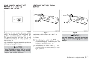 REAR WINDOW AND OUTSIDE                             HEADLIGHT AND TURN SIGNAL
MIRROR (if so equipped)                             SWITCH
DEFROSTER SWITCH




                                         LIC0388                                              SIC2745                                      SIC3019
To defrost the rear window glass and outside                             Type A                                            Type B
mirrors (if so equipped), start the engine and      HEADLIGHT CONTROL SWITCH                                               CAUTION
push the rear window defroster switch on. The
rear window defroster indicator light on the        Lighting                                               Use the headlights with the engine run-
switch comes on. Push the switch again to turn                                                             ning to avoid discharging the vehicle
the defroster off.                                  ᭺
                                                    1   When turning the switch to the             posi-   battery.
                                                        tion, the front parking, tail, license plate and
The rear window defroster automatically turns off       instrument panel lights come on.
after approximately 15 minutes.
                                                    ᭺
                                                    2   When turning the switch to the           posi-
                    CAUTION                             tion, the headlights come on and all the other
When cleaning the inner side of the rear                lights remain on.
window, be careful not to scratch or dam-
age the rear window defroster.


                                                                                                                  Instruments and controls 2-19




                                                                                  ੬ REVIEW COPY—2009 Versa (vrs)
                                                                                  Owners Manual—USA_English (nna)
                                                                                  09/10/08—debbie ੭
 