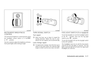 LIC0392                                               LIC0968                                                SIC3020
INSTRUMENT BRIGHTNESS                                  TURN SIGNAL SWITCH                                   FOG LIGHT SWITCH (if so equipped)
CONTROL                                                Turn signal                                          To turn the fog lights on, turn the headlight switch
The instrument brightness control operates when                                                             to the         position, then turn the fog light
the headlight control switch is in the
                                                       ᭺
                                                       1   Move the lever up or down to signal the
                                                                                                            switch to the         position.
                                                           turning direction. When the turn is com-
or        position.                                        pleted, the turn signals cancel automatically.   To turn the fog lights off, turn the fog light switch
Turn the control to adjust the brightness of instru-                                                        to the OFF position.
                                                       Lane change signal
ment panel lights when driving at night.                                                                    The headlights must be on and the low beams
                                                       ᭺
                                                       2   To signal a lane change, move the lever up or    selected for the fog lights to operate. The fog
                                                           down to the point where the indicator light      lights automatically turn off when the high beam
                                                           begins to flash, but the lever does not latch.   headlights are selected.




                                                                                                                      Instruments and controls 2-21




                                                                                    ੬ REVIEW COPY—2009 Versa (vrs)
                                                                                    Owners Manual—USA_English (nna)
                                                                                    09/10/08—debbie ੭
 