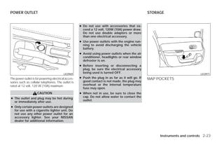 POWER OUTLET                                                                                       STORAGE


                                                     ● Do not use with accessories that ex-
                                                       ceed a 12 volt, 120W (10A) power draw.
                                                       Do not use double adapters or more
                                                       than one electrical accessory.
                                                     ● Use power outlets with the engine run-
                                                       ning to avoid discharging the vehicle
                                                       battery.
                                                     ● Avoid using power outlets when the air
                                                       conditioner, headlights or rear window
                                                       defroster is on.
                                                     ● Before inserting or disconnecting a
                                                       plug, be sure the electrical accessory
                                          LIC0969
                                                       being used is turned OFF.                                               LIC0971
The power outlet is for powering electrical acces-   ● Push the plug in as far as it will go. If   MAP POCKETS
sories such as cellular telephones. The outlet is      good contact is not made, the plug may
rated at 12 volt, 120 W (10A) maximum.                 overheat or the internal temperature
                                                       fuse may open.
                     CAUTION                         ● When not in use, be sure to close the
                                                       cap. Do not allow water to contact the
● The outlet and plug may be hot during
                                                       outlet.
  or immediately after use.
● Only certain power outlets are designed
  for use with a cigarette lighter unit. Do
  not use any other power outlet for an
  accessory lighter. See your NISSAN
  dealer for additional information.



                                                                                                        Instruments and controls 2-23




                                                                               ੬ REVIEW COPY—2009 Versa (vrs)
                                                                               Owners Manual—USA_English (nna)
                                                                               09/10/08—tbrooks ੭
 