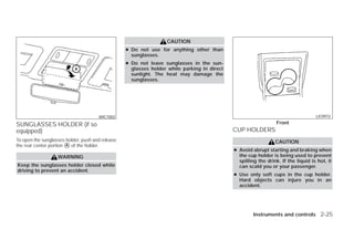CAUTION
                                                  ● Do not use for anything other than
                                                    sunglasses.
                                                  ● Do not leave sunglasses in the sun-
                                                    glasses holder while parking in direct
                                                    sunlight. The heat may damage the
                                                    sunglasses.




                                      WIC1002                                                                                      LIC0972

SUNGLASSES HOLDER (if so                                                                                         Front
equipped)                                                                                    CUP HOLDERS
To open the sunglasses holder, push and release                                                                 CAUTION
the rear center portion ᭺ of the holder.
                        A
                                                                                             ● Avoid abrupt starting and braking when
                   WARNING                                                                     the cup holder is being used to prevent
                                                                                               spilling the drink. If the liquid is hot, it
Keep the sunglasses holder closed while                                                        can scald you or your passenger.
driving to prevent an accident.
                                                                                             ● Use only soft cups in the cup holder.
                                                                                               Hard objects can injure you in an
                                                                                               accident.




                                                                                                      Instruments and controls 2-25




                                                                          ੬ REVIEW COPY—2009 Versa (vrs)
                                                                          Owners Manual—USA_English (nna)
                                                                          09/10/08—debbie ੭
 