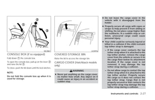 ● Do not leave the cargo cover in the
                                                                                                             vehicle with it disengaged from the
                                                                                                             holder.
                                                                                                           ● Properly secure all cargo with ropes or
                                                                                                             straps to help prevent it from sliding or
                                                                                                             shifting. Do not place cargo higher than
                                                                                                             the seatbacks. In a sudden stop or col-
                                                                                                             lision, unsecured cargo could cause
                                                                                                             personal injury.
                                                                                                           ● Your child could be seriously injured or
                                                                                                             killed in a collision if the child restraint
                                                                                                             top tether strap is damaged.

                                          SIC2861                                                LIC0976
                                                                                                             – If the cargo cover contacts the top
                                                                                                               tether strap when it is attached to the
CONSOLE BOX (if so equipped)                          COVERED STORAGE BIN                                      top tether anchor, remove the cargo
Fold down ᭺ the console box.
          1                                           Raise the lid to access the storage bin.
                                                                                                               cover from the vehicle or secure it on
                                                                                                               the cargo floor below its attachment
To open the console box, pull up on the lever ᭺
                                              2
                                                      CARGO COVER (Hatchback models                            location. If the cargo cover is not
and raise the lid ᭺.
                  3                                                                                            removed, it may damage the top
                                                      only)                                                    tether strap during a collision.
To close, push the lid down until the lock latches.
                                                                          WARNING                            – Do not allow cargo to contact the top
NOTE:                                                                                                          tether strap when it is attached to the
                                                      ● Never put anything on the cargo cover,                 top tether anchor. Properly secure
Do not fold the console box up when it is               no matter how small. Any object on it                  the cargo so it does not contact the
used for storage.                                       could cause an injury in an accident or                top tether strap. Cargo that is not
                                                        sudden stop.                                           properly secured or that contacts the
                                                                                                               top tether strap may damage the top
                                                                                                               tether strap during a collision.


                                                                                                                    Instruments and controls 2-27




                                                                                   ੬ REVIEW COPY—2009 Versa (vrs)
                                                                                   Owners Manual—USA_English (nna)
                                                                                   09/10/08—debbie ੭
 