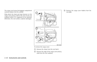 The cargo cover keeps the luggage compartment                                                        ᭺
                                                                                                     3   Remove the cargo cover holders from the
contents hidden from the outside.                                                                        rear pillar.
Only attach the hook and loop fastener on the
cargo cover privacy cloth to the area on the rear
seatback where it is supposed to be attached.
Otherwise, the seat surface could be damaged.




                                                                                          WIC1003
                                                    To remove the cargo cover:
                                                    ᭺
                                                    1   Remove the straps from the rear hatch.
                                                    ᭺
                                                    2   Remove the edge of the cargo cover privacy
                                                        cloth from the rear seatback.


2-28 Instruments and controls




                                                                                 ੬ REVIEW COPY—2009 Versa (vrs)
                                                                                 Owners Manual—USA_English (nna)
                                                                                 09/10/08—debbie ੭
 