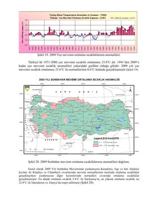 Şekil 19. 2009 Yaz mevsimi ortalama sıcaklıklarının anomalileri.
Türkiye’de 1971-2000 yaz mevsimi sıcaklık ortalaması 23.0°C dir. 1941’den 2009’e
kadar yaz mevsimi sıcaklık anomalileri yukarıdaki grafikte olduğu gibidir. 2009 yılı yaz
mevsimi sıcaklık ortalaması 23.6°C ile normallerinin 0.6°C üstünde gerçekleşmiştir (Şekil 19).
Şekil 20. 2009 Sonbahar mevsimi ortalama sıcaklıklarının anomalileri dağılımı.
Genel olarak 2009 Yılı Sonbahar Mevsiminde yurdumuzun Karadeniz, Ege ve batı Akdeniz
kıyıları ile Kütahya ve Cihanbeyli civarlarında mevsim normallerinin üzerinde ortalama sıcaklıklar
gerçekleşirken yurdumuzun diğer kesimlerinde normalleri civarında ortalama sıcaklıklar
gerçekleşmiştir. En düşük ortalama sıcaklık 5.4°C ile Sarıkamış’ta, en yüksek ortalama sıcaklık ise
22.8°C ile İskenderun ve Alanya’da tespit edilmiştir (Şekil 20).
 