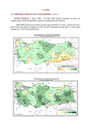 3. YAĞIŞ
3.1. 2008-2009 TARIM-SU YILI YAĞIŞ RAPORU (Yıllık )
GENEL DURUM: 1 Ekim 2008 – 30 Eylül 2009 tarihleri arasında Tarım/Su yılı
yağışları genel olarak normalinden ve geçen yıl yağışından fazla olmuştur.
2008-2009 Tarım/Su yılı Türkiye geneli yağış ortalaması 717 mm., normali 652 mm.,
geçen yılın aynı dönem ortalaması ise 596 mm.dir. Yağışlarda normale göre % 10,0; geçen
yıla göre ise % 20,2 artış gözlenmiştir.
ADAPAZARI
ADIYAMAN
AFYON
AGRI
AKSARAY
AMASYA
ANTAKYA
ANTALYA
ARDAHANARTVIN
AYDIN
BALIKESIR
BARTIN
BATMAN
BAYBURT
BILECIK
BINGOL
BITLIS
BOLU
BURDUR
BURSA
CANKIRI
DENIZLI
DIYARBAKIR
ELAZIG
ERZINCAN
ERZURUM
ESKISEHIR
GAZIANTEP
GIRESUN
GUMUSHANE
HAKKARI
IGDIR
KAHRAMANMARAS
KARAMAN
KARS
KASTAMONU
KAYSERI
KILIS
KIRIKKALE
KIRKLARELI
KIRSEHIR
KONYA
KUTAHYA
MALATYA
MANISA
MARDIN
MERSIN
MUGLA
MUS
NEVSEHIR
NIGDE
ORDU
RIZE
SAMSUN
SANLIURFA
SIIRT
SINOP
SIVAS
TEKIRDAG
TOKAT
TRABZON
TUNCELI
USAK
VAN
YOZGAT
ZONGULDAK
SIRNAK
CORUM
OSMANIYE
KARABUK
28° 32° 36° 40° 44°
40°
36°
44°40°36°32°28°
0
50
100
150
200
250
km
36°
40°
KARA DENİZ
AK DENİZ
EGEDENİZİ
MARMARA DENİZİ
YUNANİSTAN
BULGARİSTAN
GÜRCİSTAN
ERMENİSTAN
İRAN
IRAK
SURİYE
HalisÖzcan
İSTANBUL
ANKARA
ISPARTA
EDİRNE
YALOVA
İZMİT
ÇANAKKALE
ADANA
İZMİR
2008-2009 TARIM / SU YILI
YAĞIŞLARIN NORMALLERİYLE KARŞILAŞTIRILMASI
DEVLET METEOROLOJİ İŞLERİ GENEL MÜDÜRLÜĞÜ
ZİRAİ METEOROLOJİ VE İKLİM RASATLARI DAİRE BAŞKANLIĞI
HİDROMETEOROLOJİ ŞUBE MÜDÜRLÜĞÜ
(%)
-75
-50
-25
0
25
50
75
 