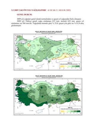 3.2 2009 TAKVİM YILI YAĞIŞ RAPORU (1 OCAK-31 ARALIK 2009)
GENEL DURUM:
2009 yılı yağışları genel olarak normalinden ve geçen yıl yağışından fazla olmuştur.
2009 yılı Türkiye geneli yağış ortalaması 815 mm. normali 652 mm. geçen yıl
ortalaması ise 504 mm.dir. Yağışlarda normale göre % 25,0; geçen yıla göre ise % 61,8 artış
gözlenmiştir.
ADAPAZARI
ADIYAMAN
AFYON
AGRI
AKSARAY
AMASYA
ANTAKYA
ANTALYA
ARDAHANARTVIN
AYDIN
BALIKESIR
BARTIN
BATMAN
BAYBURT
BILECIK
BINGOL
BITLIS
BOLU
BURDUR
BURSA
CANKIRI
DENIZLI
DIYARBAKIR
ELAZIG
ERZINCAN
ERZURUM
ESKISEHIR
GAZIANTEP
GIRESUN
GUMUSHANE
HAKKARI
IGDIR
KAHRAMANMARAS
KARAMAN
KARS
KASTAMONU
KAYSERI
KILIS
KIRIKKALE
KIRKLARELI
KIRSEHIR
KONYA
KUTAHYA
MALATYA
MANISA
MARDIN
MERSIN
MUGLA
MUS
NEVSEHIR
NIGDE
ORDU
RIZE
SAMSUN
SANLIURFA
SIIRT
SINOP
SIVAS
TEKIRDAG
TOKAT
TRABZON
TUNCELI
USAK
VAN
YOZGAT
ZONGULDAK
SIRNAK
CORUM
OSMANIYE
KARABUK
28° 32° 36° 40° 44°
40°
36°
44°40°36°32°28°
0
50
100
150
200
250
km
36°
40°
KARA DENİZ
AK DENİZ
EGEDENİZİ
MARMARA DENİZİ
YUNANİSTAN
BULGARİSTAN
GÜRCİSTAN
ERMENİSTAN
İRAN
IRAK
SURİYE
HalisÖzcan
İSTANBUL
ANKARA
ISPARTA
EDİRNE
YALOVA
İZMİT
ÇANAKKALE
ADANA
İZMİR
2009 YILI
YAĞIŞLARIN NORMALİ İLE KARŞILAŞTIRILMASI
DEVLET METEOROLOJİ İŞLERİ GENEL MÜDÜRLÜĞÜ
ZİRAİ METEOROLOJİ VE İKLİM RASATLARI DAİRE BAŞKANLIĞI
HİDROMETEOROLOJİ ŞUBE MÜDÜRLÜĞÜ
(%)
-50
-25
0
25
50
75
ADAPAZARI
ADIYAMAN
AFYON
AGRI
AKSARAY
AMASYA
ANTAKYA
ANTALYA
ARDAHANARTVIN
AYDIN
BALIKESIR
BARTIN
BATMAN
BAYBURT
BILECIK
BINGOL
BITLIS
BOLU
BURDUR
BURSA
CANKIRI
DENIZLI
DIYARBAKIR
ELAZIG
ERZINCAN
ERZURUM
ESKISEHIR
GAZIANTEP
GIRESUN
GUMUSHANE
HAKKARI
IGDIR
KAHRAMANMARAS
KARAMAN
KARS
KASTAMONU
KAYSERI
KILIS
KIRIKKALE
KIRKLARELI
KIRSEHIR
KONYA
KUTAHYA
MALATYA
MANISA
MARDIN
MERSIN
MUGLA
MUS
NEVSEHIR
NIGDE
ORDU
RIZE
SAMSUN
SANLIURFA
SIIRT
SINOP
SIVAS
TEKIRDAG
TOKAT
TRABZON
TUNCELI
USAK
VAN
YOZGAT
ZONGULDAK
SIRNAK
CORUM
OSMANIYE
KARABUK
28° 32° 36° 40° 44°
40°
36°
44°40°36°32°28°
0
50
100
150
200
250
km
36°
40°
KARA DENİZ
AK DENİZ
EGEDENİZİ
MARMARA DENİZİ
YUNANİSTAN
BULGARİSTAN
GÜRCİSTAN
ERMENİSTAN
İRAN
IRAK
SURİYE
HalisÖzcan
İSTANBUL
ANKARA
ISPARTA
EDİRNE
YALOVA
İZMİT
ÇANAKKALE
ADANA
İZMİR
2009 YILI
YAĞIŞLARIN GEÇEN YILLA KARŞILAŞTIRILMASI
DEVLET METEOROLOJİ İŞLERİ GENEL MÜDÜRLÜĞÜ
ZİRAİ METEOROLOJİ VE İKLİM RASATLARI DAİRE BAŞKANLIĞI
HİDROMETEOROLOJİ ŞUBE MÜDÜRLÜĞÜ
(%)
-50
-25
0
25
50
75
100
 