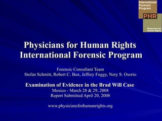 Physicians for Human Rights  International Forensic Program Forensic Consultant Team Stefan Schmitt, Robert C. Bux, Jeffrey Foggy, Nery S. Osorio Examination of Evidence in the Brad Will Case   Mexico - March 28 & 29, 2008 Report Submitted April 20, 2008 www.physiciansforhumanrights.org 