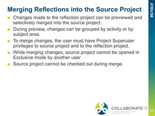 Merging Reflections into the Source Project
■ Changes made to the reflection project can be previewed and
selectively merged into the source project.
■ During preview, changes can be grouped by activity or by
subject area.
■ To merge changes, the user must have Project Superuser
privileges to source project and to the reflection project.
■ While merging changes, source project cannot be opened in
Exclusive mode by another user
■ Source project cannot be checked out during merge.
 