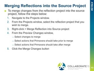 Merging Reflections into the Source Project
■ To merge changes from the reflection project into the source
project, follow the steps below:
1. Navigate to the Projects window.
2. From the Projects window, select the reflection project that you
wish to merge.
3. Right-click > Merge Reflection into Source project
4. From the Preview Changes window,
— Select changes to merge
— Select actions that Primavera should take prior to merge
— Select actions that Primavera should take after merge
5. Click the Merge Changes button
 