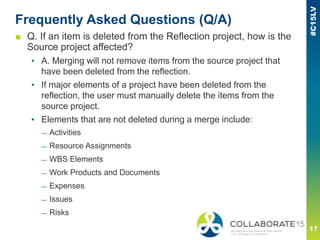 Frequently Asked Questions (Q/A)
■ Q. If an item is deleted from the Reflection project, how is the
Source project affected?
▪ A. Merging will not remove items from the source project that
have been deleted from the reflection.
▪ If major elements of a project have been deleted from the
reflection, the user must manually delete the items from the
source project.
▪ Elements that are not deleted during a merge include:
— Activities
— Resource Assignments
— WBS Elements
— Work Products and Documents
— Expenses
— Issues
— Risks
 