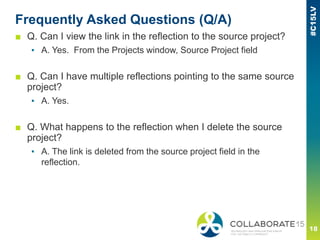 Frequently Asked Questions (Q/A)
■ Q. Can I view the link in the reflection to the source project?
▪ A. Yes. From the Projects window, Source Project field
■ Q. Can I have multiple reflections pointing to the same source
project?
▪ A. Yes.
■ Q. What happens to the reflection when I delete the source
project?
▪ A. The link is deleted from the source project field in the
reflection.
 