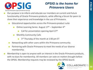 ■ Our purpose is to inform and educate our members on current and future
functionality of Oracle Primavera products, while offering a forum for peers to
share their experience and knowledge in the use of Primavera.
■ Educational opportunities across the Primavera product suite
■ Online Learning Series August 17th – September 4th
■ Call for presentation opening April 27th
■ Monthly Community Calls
■ 3rd Thursday of the month at 1:00 pm ET
■ Networking with other users within the Primavera community
■ Partnering with Oracle Primavera to meet the needs of our diverse
membership.
■ Membership is open to anyone with an interest in the Oracle Primavera products,
with no dues for membership. All members can vote on matters brought before
the OPSIG. Membership requests may be reviewed by the OPSIG board.
OPSIG is the home for
Primavera Users
 