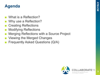 Agenda
■ What is a Reflection?
■ Why use a Reflection?
■ Creating Reflections
■ Modifying Reflections
■ Merging Reflections with a Source Project
■ Viewing the Merged Changes
■ Frequently Asked Questions (Q/A)
 