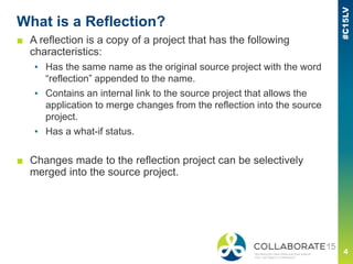 What is a Reflection?
■ A reflection is a copy of a project that has the following
characteristics:
▪ Has the same name as the original source project with the word
“reflection” appended to the name.
▪ Contains an internal link to the source project that allows the
application to merge changes from the reflection into the source
project.
▪ Has a what-if status.
■ Changes made to the reflection project can be selectively
merged into the source project.
 