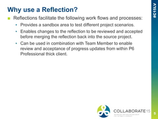 Why use a Reflection?
■ Reflections facilitate the following work flows and processes:
▪ Provides a sandbox area to test different project scenarios.
▪ Enables changes to the reflection to be reviewed and accepted
before merging the reflection back into the source project.
▪ Can be used in combination with Team Member to enable
review and acceptance of progress updates from within P6
Professional thick client.
 