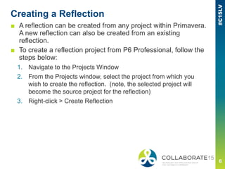 Creating a Reflection
■ A reflection can be created from any project within Primavera.
A new reflection can also be created from an existing
reflection.
■ To create a reflection project from P6 Professional, follow the
steps below:
1. Navigate to the Projects Window
2. From the Projects window, select the project from which you
wish to create the reflection. (note, the selected project will
become the source project for the reflection)
3. Right-click > Create Reflection
 