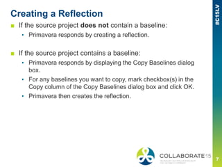 Creating a Reflection
■ If the source project does not contain a baseline:
▪ Primavera responds by creating a reflection.
■ If the source project contains a baseline:
▪ Primavera responds by displaying the Copy Baselines dialog
box.
▪ For any baselines you want to copy, mark checkbox(s) in the
Copy column of the Copy Baselines dialog box and click OK.
▪ Primavera then creates the reflection.
 