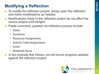 Modifying a Reflection
■ To modify the reflection project, simply open the reflection
and make modifications as needed.
■ Modifications made to the reflection project do not affect the
source project until merged.
■ Fields commonly updated via reflection process include:
▪ Dates
▪ Durations
▪ Resource Assignments
▪ Activity Code Assignments
▪ Costs
▪ Notebook items
■ In the example that follows, we will record progress updates
against the reflection project.
 