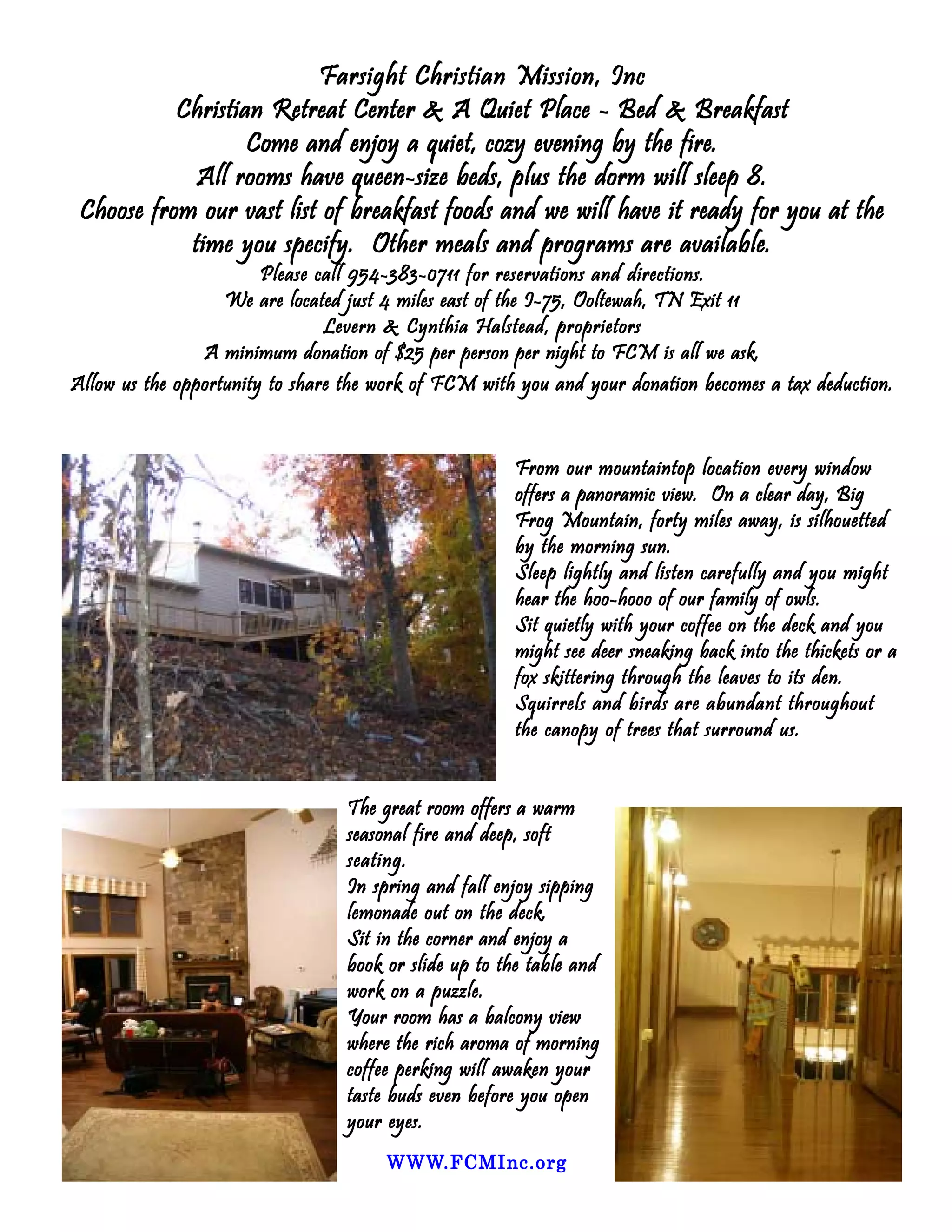 Farsight Christian Mission, Inc
           Christian Retreat Center & A Quiet Place - Bed & Breakfast
                   Come and enjoy a quiet, cozy evening by the fire.
             All rooms have queen-size beds, plus the dorm will sleep 8.
 Choose from our vast list of breakfast foods and we will have it ready for you at the
            time you specify. Other meals and programs are available.
                        Please call 954-383-0711 for reservations and directions.
                   We are located just 4 miles east of the I-75, Ooltewah, TN Exit 11
                                Levern & Cynthia Halstead, proprietors
                A minimum donation of $25 per person per night to FCM is all we ask.
Allow us the opportunity to share the work of FCM with you and your donation becomes a tax deduction.


                                                      From our mountaintop location every window
                                                      offers a panoramic view. On a clear day, Big
                                                      Frog Mountain, forty miles away, is silhouetted
                                                      by the morning sun.
                                                      Sleep lightly and listen carefully and you might
                                                      hear the hoo-hooo of our family of owls.
                                                      Sit quietly with your coffee on the deck and you
                                                      might see deer sneaking back into the thickets or a
                                                      fox skittering through the leaves to its den.
                                                      Squirrels and birds are abundant throughout
                                                      the canopy of trees that surround us.


                                 The great room offers a warm
                                 seasonal fire and deep, soft
                                 seating.
                                 In spring and fall enjoy sipping
                                 lemonade out on the deck.
                                 Sit in the corner and enjoy a
                                 book or slide up to the table and
                                 work on a puzzle.
                                 Your room has a balcony view
                                 where the rich aroma of morning
                                 coffee perking will awaken your
                                 taste buds even before you open
                                 your eyes.
                                      WWW.FCMInc.org
                                      WWW.FCMInc.org
 