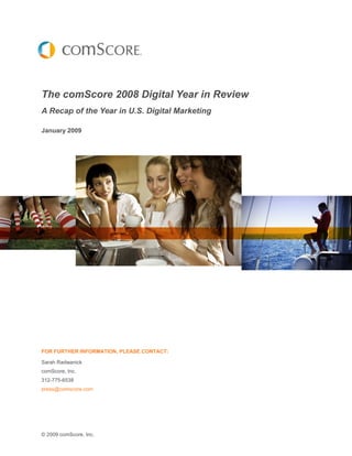 The comScore 2008 Digital Year in Review
A Recap of the Year in U.S. Digital Marketing

January 2009




FOR FURTHER INFORMATION, PLEASE CONTACT:

Sarah Radwanick
comScore, Inc.
312-775-6538
press@comscore.com




© 2009 comScore, Inc.
 