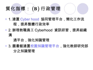 質化指標： (B) 行政管理 1. 建置 Cyber hood   協同管理平台，簡化工作流   程，提昇整體行政效率 2. 辦理教職員工 Cyberhood  資訊研習，提昇組織溝   通平台，強化知識管理 3. 圖書館建置 校園知識管理平台 ，強化教師研究部   分之知識管理 