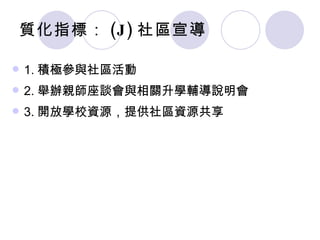 質化指標： (J) 社區宣導 1. 積極參與社區活動 2. 舉辦親師座談會與相關升學輔導說明會 3. 開放學校資源，提供社區資源共享 
