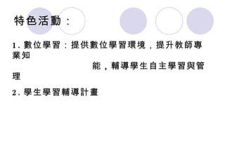 特色活動： 1. 數位學習：提供數位學習環境 ，提升教師專業知   能 ， 輔導學生自主學習與管理 2. 學生學習輔導計畫 