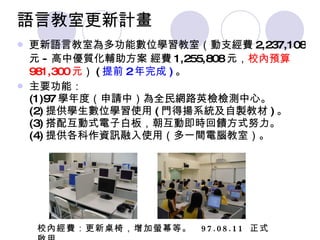 語言教室更新計畫 更新語言教室為多功能數位學習教室（動支經費 2,237,108 元 - 高中優質化輔助方 案   經費 1,255,808 元， 校內預算 981,300 元 ） ( 提前 2 年完成 ) 。 主要功能： (1)97 學年度（申請中）為全民網路英檢檢測中心。 (2) 提供學生數位學習使用 ( 門得揚系統及自製教材 ) 。 (3) 搭配互動式電子白板，朝互動即時回饋方式努力。 (4) 提供各科作資訊融入使用（多一間電腦教室）。 校內經費：更新桌椅，增加螢幕等。  97.08.11  正式啟用 