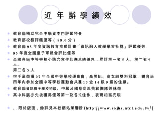 近 年 辦 學 績 效 教育部補助完全中學資本門評鑑特優 教育部校務評鑑優等（ 89.6 分） 教育部 95 年度資訊教育推動計畫「資訊融入教學學習社群」評鑑優等 95 年度全國童子軍總會評比優等 全國高級中等學校小論文寫作比賽成績優異，累計第一名 5 人、第二名 6 人、 第三名 5 人 空手道榮獲 97 年全國中等學校運動會，高男組、高女組雙料冠軍，體育班四年內參加全國中等學校運動會共獲 13 金 14 銀 9 銅的佳績。 教育部 資訊種子學校初級 、中級及國際交流典範團隊等殊榮 高中科展亦先後獲得優等第一及各式佳作，表現相當亮眼 … 限於版面，餘詳見本校網站榮譽榜 (http://www.skjhs.ntct.edu.tw/) 