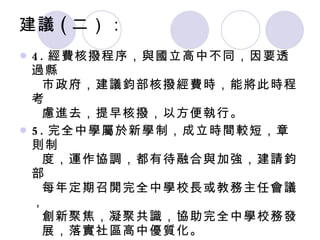 4. 經費核撥程序，與國立高中不同，因要透過縣    市政府，建議鈞部核撥經費時，能將此時程考    慮進去，提早核撥，以方便執行。 5. 完全中學屬於新學制，成立時間較短，章則制   度，運作協調，都有待融合與加強，建請鈞部   每年定期召開完全中學校長或教務主任會議，   創新聚焦，凝聚共識，協助完全中學校務發   展，落實社區高中優質化。 6. 對於辦學優質，但社區化招生區幅員廣大、交   通不便的的完全中學，給予專案補助，興建學   生宿舍，促進優質化，增加校際競爭力 。 建議 ( 二）： 