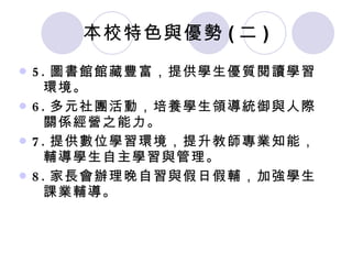 本校特色與優勢 ( 二 ) 5. 圖書館館藏豐富，提供學生優質閱讀學習    環境。 6. 多元社團活動，培養學生領導統御與人際   關係經營之能力。 7. 提供數位學習環境，提升教師專業知能，   輔導學生自主學習與管理。 8. 家長會辦理晚自習與假日假輔，加強學生   課業輔導。 