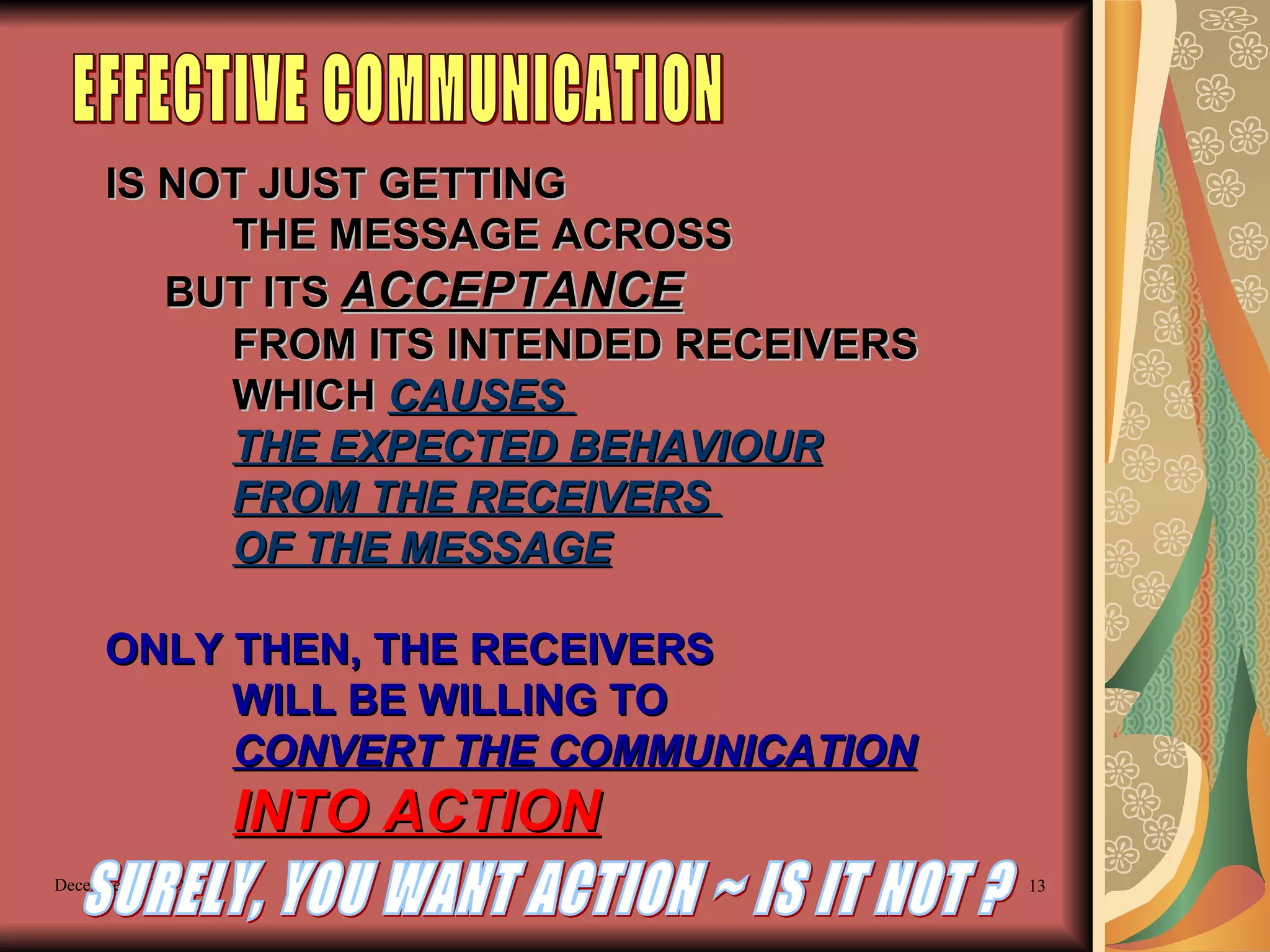 IS NOT JUST GETTING  THE MESSAGE ACROSS BUT ITS  ACCEPTANCE   FROM ITS INTENDED RECEIVERS WHICH  CAUSES  THE EXPECTED BEHAVIOUR FROM THE RECEIVERS  OF THE MESSAGE ONLY THEN, THE RECEIVERS WILL BE WILLING TO  CONVERT THE COMMUNICATION INTO ACTION EFFECTIVE COMMUNICATION SURELY, YOU WANT ACTION ~ IS IT NOT ? 