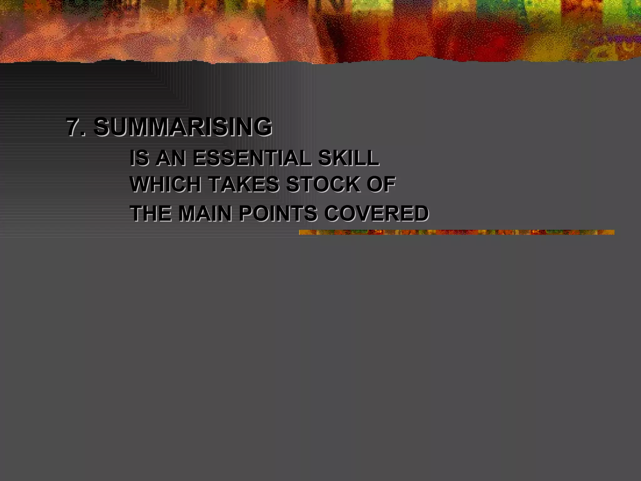 7. SUMMARISING  IS AN ESSENTIAL SKILL WHICH TAKES STOCK OF THE MAIN POINTS COVERED   