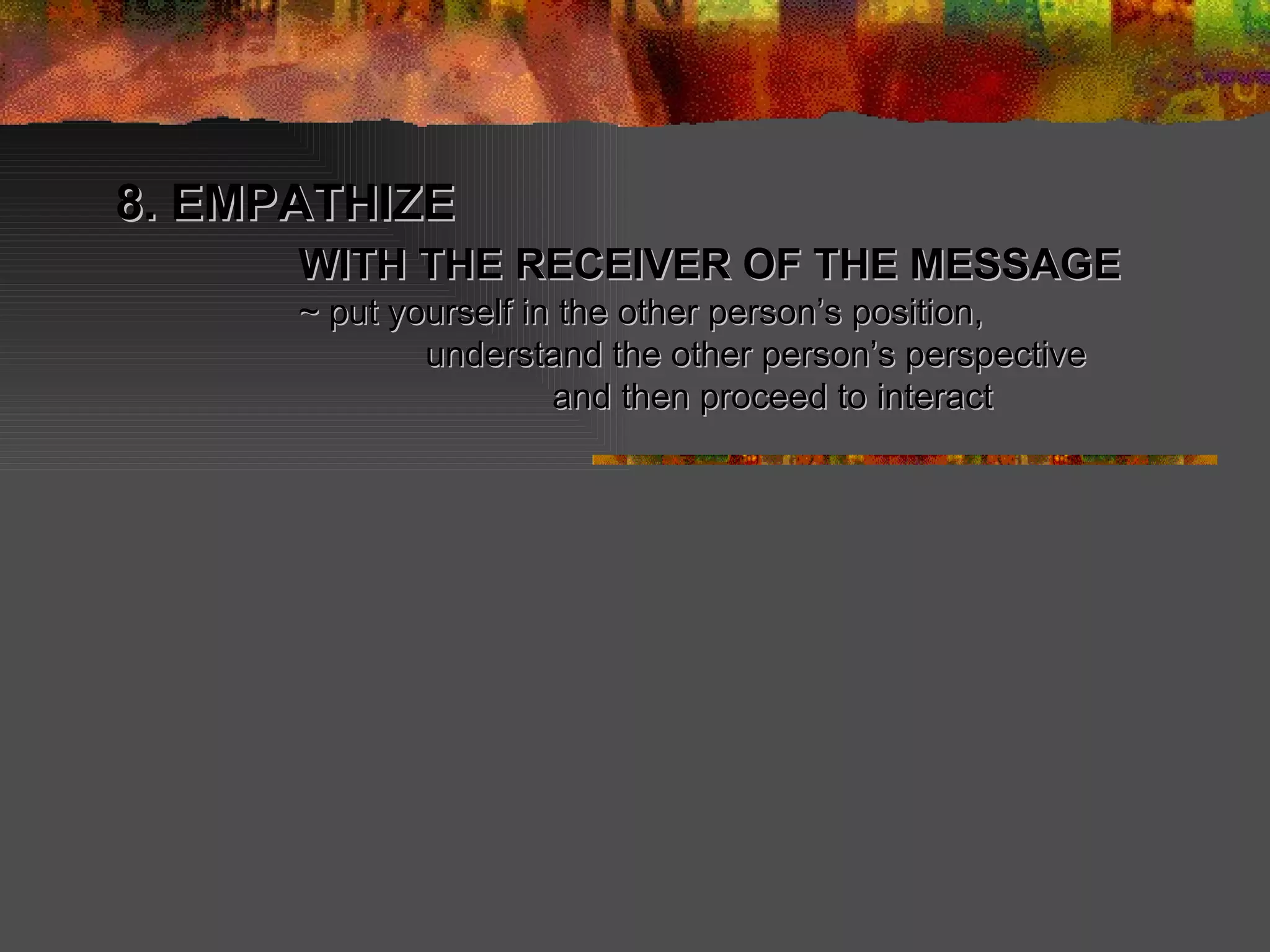 8. EMPATHIZE   WITH THE RECEIVER OF THE MESSAGE   ~ put yourself in the other person’s position,  understand the other person’s perspective and then proceed to interact 