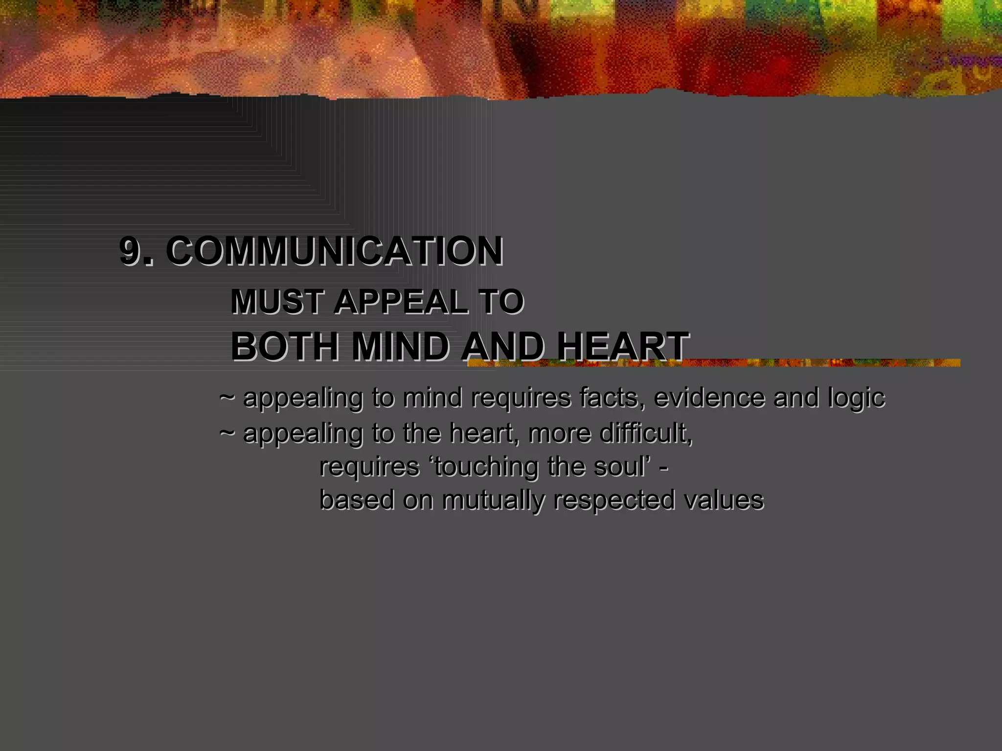 9 .  COMMUNICATION   MUST APPEAL TO   BOTH MIND AND HEART  ~ appealing to mind requires facts, evidence and logic ~ appealing to the heart, more difficult,  requires ‘touching the soul’ -  based on mutually respected values 