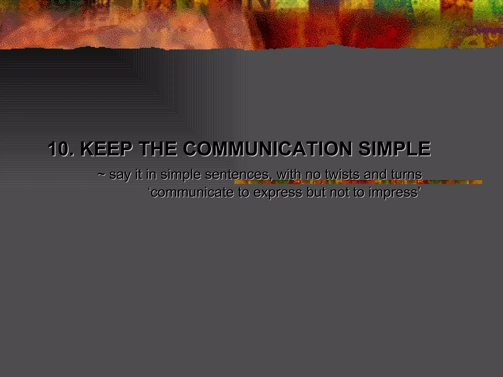 10. KEEP THE COMMUNICATION SIMPLE ~ say it in simple sentences, with no twists and turns ‘ communicate to express but not to impress’ 