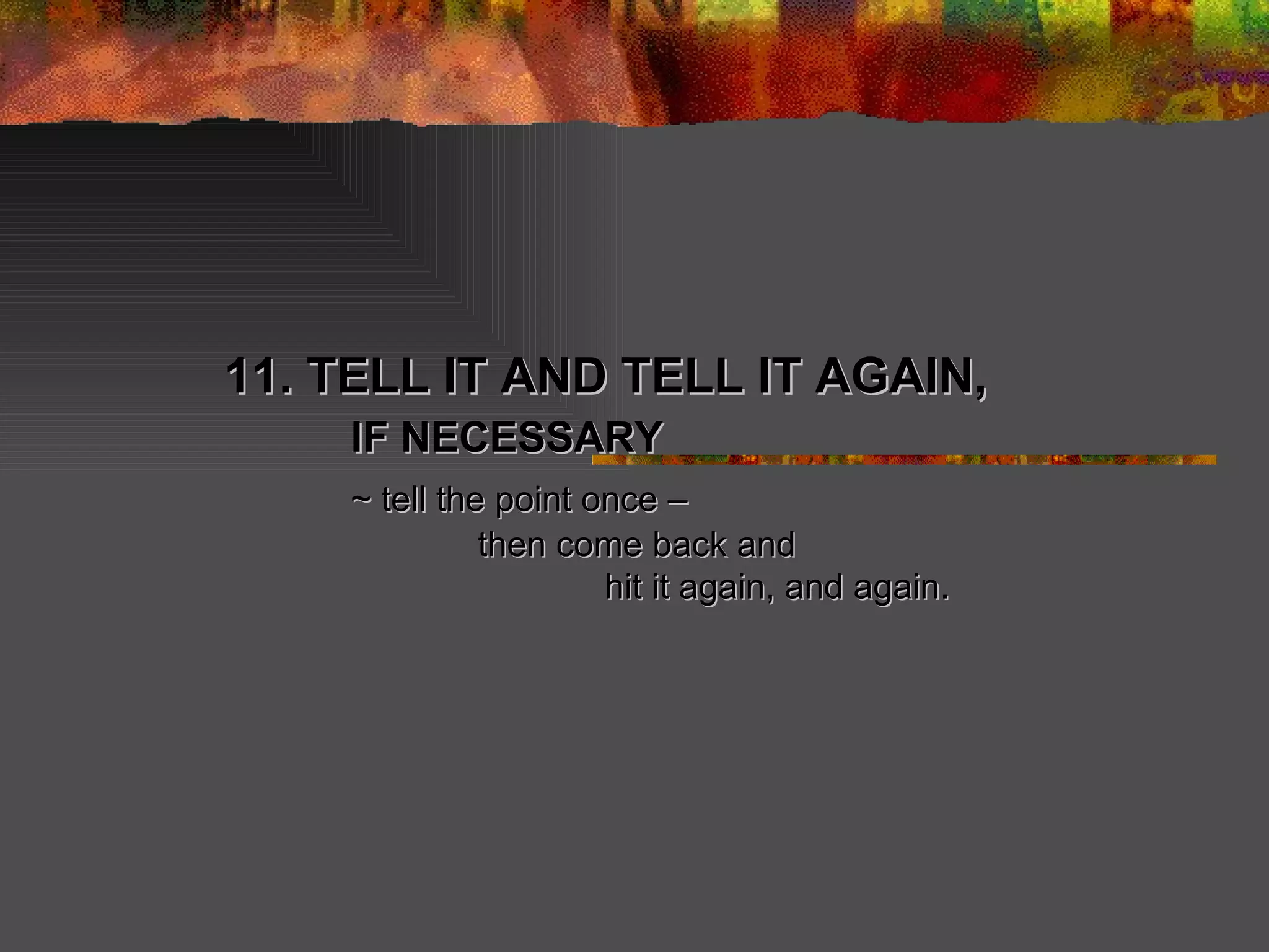 11. TELL IT AND TELL IT AGAIN, IF NECESSARY ~ tell the point once –  then come back and hit it again, and again. 
