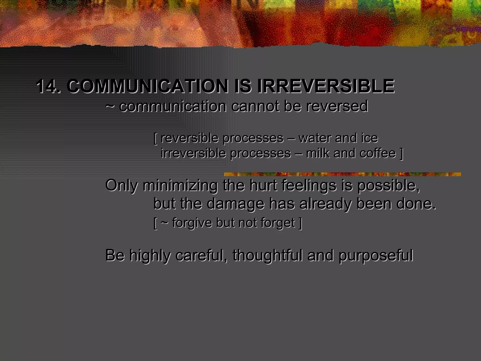 14. COMMUNICATION IS IRREVERSIBLE  ~ communication cannot be reversed [ reversible processes – water and ice   irreversible processes – milk and coffee ] Only minimizing the hurt feelings is possible, but the damage has already been done. [ ~ forgive but not forget ] Be highly careful, thoughtful and purposeful   