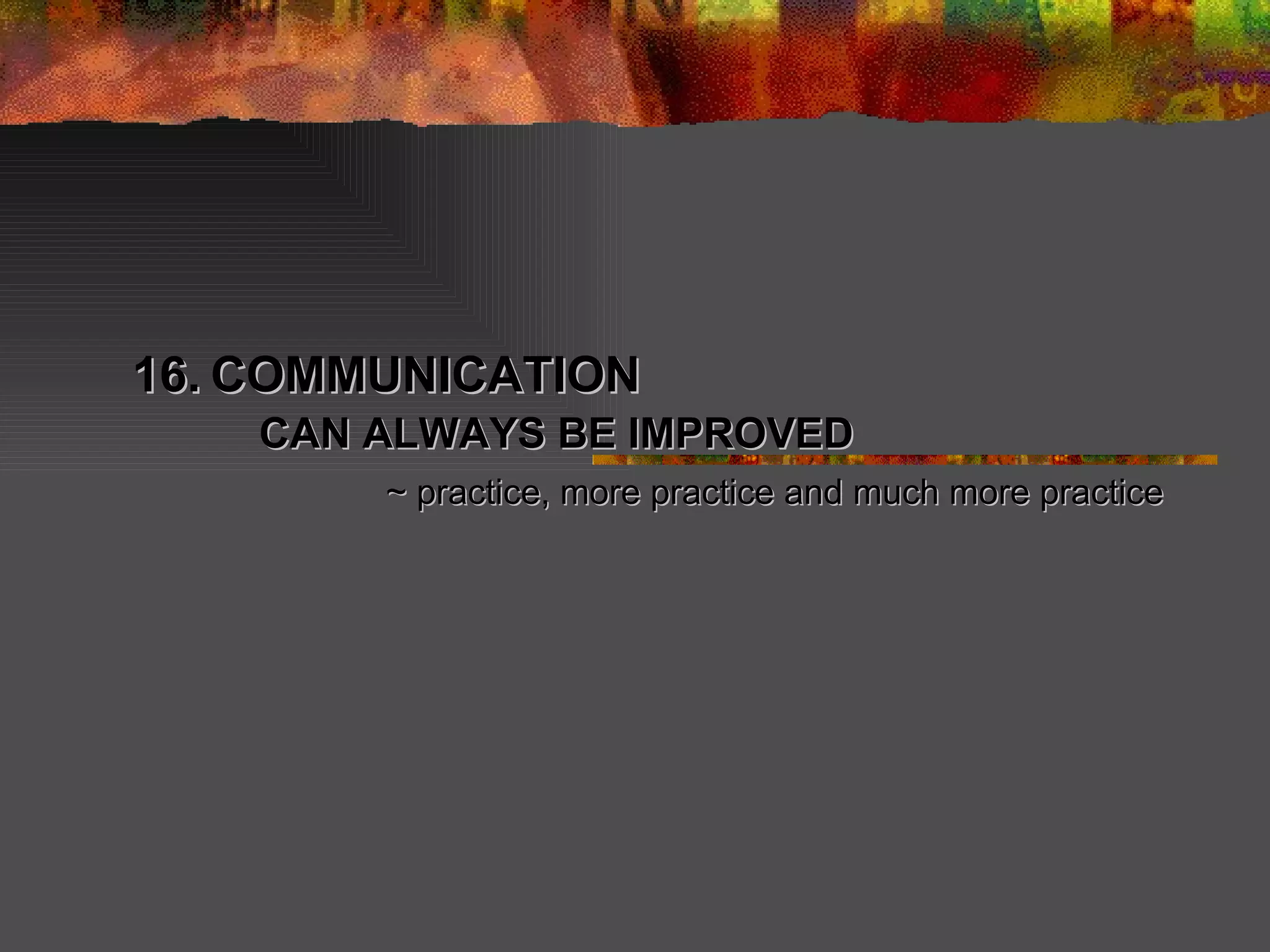16.   COMMUNICATION  CAN ALWAYS BE IMPROVED ~ practice, more practice and much more practice 