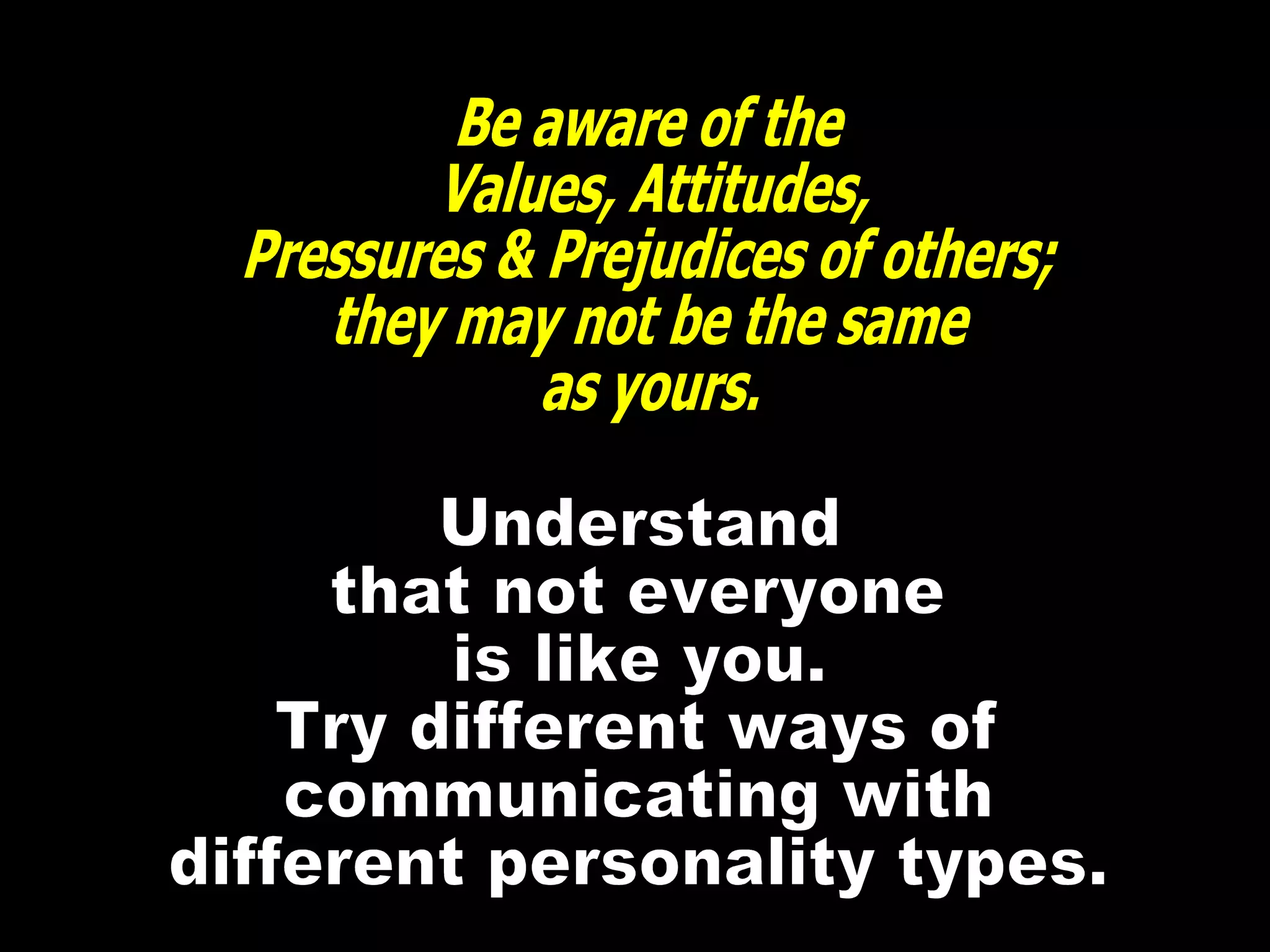 Be aware of the  Values, Attitudes, Pressures & Prejudices of others; they may not be the same as yours. Understand that not everyone is like you. Try different ways of communicating with different personality types. 