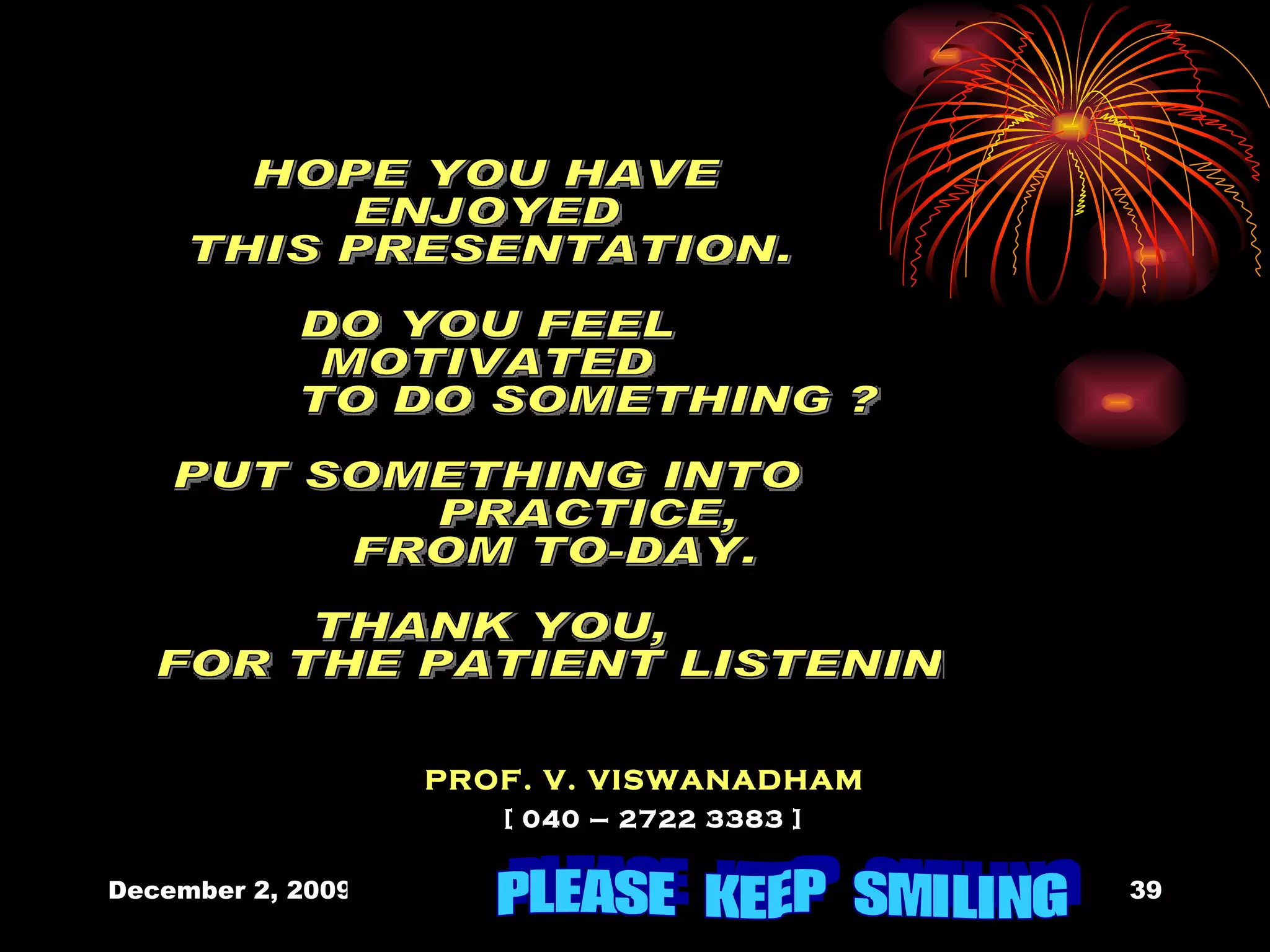 HOPE YOU HAVE  ENJOYED THIS PRESENTATION. DO YOU FEEL  MOTIVATED TO DO SOMETHING ? PUT SOMETHING INTO  PRACTICE,  FROM TO-DAY. THANK YOU, FOR THE PATIENT LISTENING PROF. V. VISWANADHAM [ 040 – 2722 3383 ] PLEASE  KEEP  SMILING 