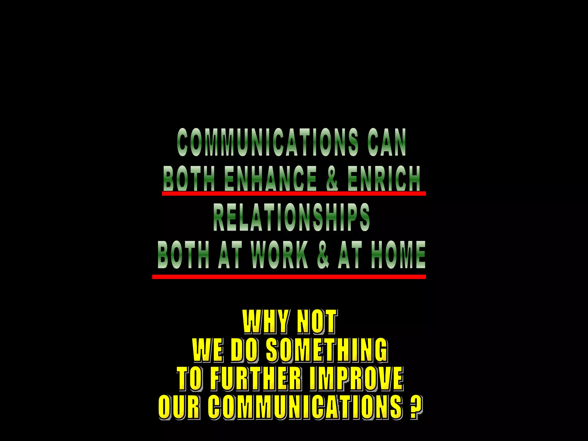 COMMUNICATIONS CAN  BOTH ENHANCE & ENRICH RELATIONSHIPS BOTH AT WORK & AT HOME WHY NOT WE DO SOMETHING TO FURTHER IMPROVE OUR COMMUNICATIONS ? 